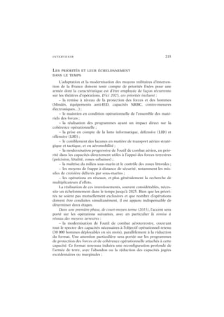 INTERVENIR 215
LES PRIORITÉS ET LEUR ÉCHELONNEMENT
DANS LE TEMPS
L’adaptation et la modernisation des moyens militaires d’interven-
tion de la France doivent tenir compte de priorités fixées pour une
armée dont la caractéristique est d’être employée de façon récurrente
sur les théâtres d’opérations. D’ici 2025, ces priorités incluent :
– la remise à niveau de la protection des forces et des hommes
(blindés, équipements anti-IED, capacités NRBC, contre-mesures
électroniques…) ;
– le maintien en condition opérationnelle de l’ensemble des maté-
riels des forces ;
– la réalisation des programmes ayant un impact direct sur la
cohérence opérationnelle ;
– la prise en compte de la lutte informatique, défensive (LID) et
offensive (LIO) ;
– le comblement des lacunes en matière de transport aérien straté-
gique et tactique, et en aéromobilité ;
– la modernisation progressive de l’outil de combat aérien, en prio-
rité dans les capacités directement utiles à l’appui des forces terrestres
(précision, létalité, zones urbaines) ;
– la maîtrise du milieu sous-marin et le contrôle des zones littorales ;
– les moyens de frappe à distance de sécurité, notamment les mis-
siles de croisière délivrés par sous-marins ;
– les opérations en réseaux, et plus généralement la recherche de
multiplicateurs d’effets.
La réalisation de ces investissements, souvent considérables, néces-
site un échelonnement dans le temps jusqu’à 2025. Bien que les priori-
tés ne soient pas mutuellement exclusives et que nombre d’opérations
doivent être conduites simultanément, il est apparu indispensable de
déterminer deux étapes.
Dans une première phase, de court-moyen terme (2015), l’accent sera
porté sur les opérations suivantes, avec en particulier la remise à
niveau des moyens terrestres :
– la modernisation de l’outil de combat aéroterrestre, couvrant
tout le spectre des capacités nécessaires à l’objectif opérationnel retenu
(30 000 hommes déployables en six mois), parallèlement à la réduction
du format. Une attention particulière sera portée sur les programmes
de protection des forces et de cohérence opérationnelle attachés à cette
capacité. Ce format nouveau induira une reconfiguration profonde de
l’armée de terre, avec l’abandon ou la réduction des capacités jugées
excédentaires ou marginales ;
 