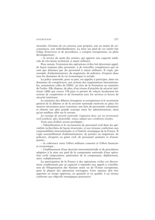INTERVENIR 217
ritoriales. Certains de ces moyens sont projetés, soit en unités de cir-
constances, soit individuellement. La mise sur pied de ces unités fait
l’objet d’exercices et de procédures, y compris européennes, en plein
développement ;
– le service de santé des armées, qui apporte une capacité médi-
cale de très haute technicité, à statut militaire.
Pour autant, l’extension des opérations civiles fait désormais appel,
de façon toujours plus pressante, à de nouvelles compétences qui ne
sont pas détenues par du personnel à statut militaire. Il s’agit, par
exemple, d’administrateurs, de magistrats, de policiers, d’experts dans
tous les domaines de la vie économique et sociale.
La police nationale, pour sa part, est appelée à participer, dans ses
domaines de compétences, aux actions des organisations internationa-
les, notamment celles de l’ONU, au titre de la formation au maintien
de l’ordre. Elle dispose, de plus, d’un réseau d’attachés de sécurité inté-
rieure (ASI) qui couvre 150 pays et permet de relayer localement les
actions de coopération et de formation avec les services et forces de
sécurité intérieure.
Le ministère des Affaires étrangères et européennes et le secrétariat
général de la défense et de la sécurité nationale mettront en place les
moyens nécessaires pour constituer une liste de personnels volontaires
et obtenir une plus grande synergie entre les administrations, ainsi
qu’un meilleur effet sur le terrain.
La stratégie de sécurité nationale s’appuiera donc sur un instrument
civil amélioré, plus disponible, mieux adapté aux conditions locales.
Trois axes d’effort seront privilégiés :
– l’identification et le recrutement de personnel civil dans les spé-
cialités recherchées de façon récurrente, et aux niveaux conformes aux
responsabilités internationales et à l’intérêt stratégique de la France. Il
s’agit essentiellement d’administrateurs, de juristes ou magistrats, de
policiers, d’experts en génie civil, de personnel sanitaire et d’ensei-
gnants ;
– la cohérence entre l’effort militaire consenti et l’effort financier
et économique ;
– l’établissement d’une doctrine interministérielle et de procédures
adaptées à la mise sur pied de la composante nationale d’une opéra-
tion civile (négociation, génération de la composante, déploiement,
suivi, redéploiement).
La participation de la France à des opérations civiles est directe-
ment conditionnée par sa capacité à répondre aux appels à contribu-
tion de l’Organisation des Nations unies ou de l’Union européenne,
pour la plupart des opérations envisagées. Cette réponse doit être
apportée en temps opportun, en quantité et en qualité, à un niveau
conforme aux objectifs stratégiques poursuivis.
 