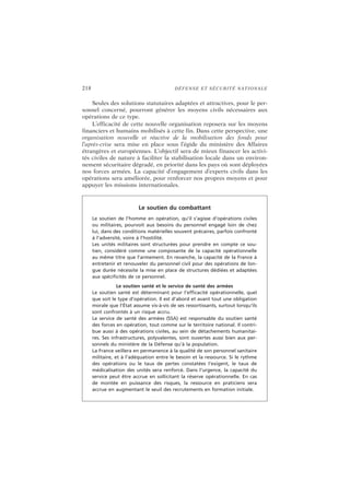 218 DÉFENSE ET SÉCURITÉ NATIONALE
Seules des solutions statutaires adaptées et attractives, pour le per-
sonnel concerné, pourront générer les moyens civils nécessaires aux
opérations de ce type.
L’efficacité de cette nouvelle organisation reposera sur les moyens
financiers et humains mobilisés à cette fin. Dans cette perspective, une
organisation nouvelle et réactive de la mobilisation des fonds pour
l’après-crise sera mise en place sous l’égide du ministère des Affaires
étrangères et européennes. L’objectif sera de mieux financer les activi-
tés civiles de nature à faciliter la stabilisation locale dans un environ-
nement sécuritaire dégradé, en priorité dans les pays où sont déployées
nos forces armées. La capacité d’engagement d’experts civils dans les
opérations sera améliorée, pour renforcer nos propres moyens et pour
appuyer les missions internationales.
Le soutien du combattant
Le soutien de l’homme en opération, qu’il s’agisse d’opérations civiles
ou militaires, pourvoit aux besoins du personnel engagé loin de chez
lui, dans des conditions matérielles souvent précaires, parfois confronté
à l’adversité, voire à l’hostilité.
Les unités militaires sont structurées pour prendre en compte ce sou-
tien, considéré comme une composante de la capacité opérationnelle
au même titre que l’armement. En revanche, la capacité de la France à
entretenir et renouveler du personnel civil pour des opérations de lon-
gue durée nécessite la mise en place de structures dédiées et adaptées
aux spécificités de ce personnel.
Le soutien santé et le service de santé des armées
Le soutien santé est déterminant pour l’efficacité opérationnelle, quel
que soit le type d’opération. Il est d’abord et avant tout une obligation
morale que l’État assume vis-à-vis de ses ressortissants, surtout lorsqu’ils
sont confrontés à un risque accru.
Le service de santé des armées (SSA) est responsable du soutien santé
des forces en opération, tout comme sur le territoire national. Il contri-
bue aussi à des opérations civiles, au sein de détachements humanitai-
res. Ses infrastructures, polyvalentes, sont ouvertes aussi bien aux per-
sonnels du ministère de la Défense qu’à la population.
La France veillera en permanence à la qualité de son personnel sanitaire
militaire, et à l’adéquation entre le besoin et la ressource. Si le rythme
des opérations ou le taux de pertes constatées l’exigent, le taux de
médicalisation des unités sera renforcé. Dans l’urgence, la capacité du
service peut être accrue en sollicitant la réserve opérationnelle. En cas
de montée en puissance des risques, la ressource en praticiens sera
accrue en augmentant le seuil des recrutements en formation initiale.
 