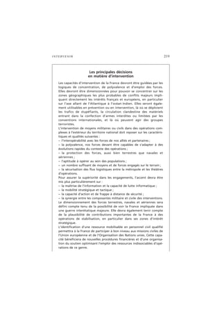 INTERVENIR 219
Les principales décisions
en matière d’intervention
Les capacités d’intervention de la France devront être guidées par les
logiques de concentration, de polyvalence et d’emploi des forces.
Elles devront être dimensionnées pour pouvoir se concentrer sur les
zones géographiques les plus probables de conflits majeurs impli-
quant directement les intérêts français et européens, en particulier
sur l’axe allant de l’Atlantique à l’océan Indien. Elles seront égale-
ment utilisables en prévention ou en intervention, là où se déploient
les trafics de stupéfiants, la circulation clandestine des matériels
entrant dans la confection d’armes interdites ou limitées par les
conventions internationales, et là où peuvent agir des groupes
terroristes.
L’intervention de moyens militaires ou civils dans des opérations com-
plexes à l’extérieur du territoire national doit reposer sur les caractéris-
tiques et qualités suivantes :
– l’interopérabilité avec les forces de nos alliés et partenaires ;
– la polyvalence, nos forces devant être capables de s’adapter à des
évolutions rapides du contexte des opérations ;
– la protection des forces, aussi bien terrestres que navales et
aériennes ;
– l’aptitude à opérer au sein des populations ;
– un nombre suffisant de moyens et de forces engagés sur le terrain ;
– la sécurisation des flux logistiques entre la métropole et les théâtres
d’opérations.
Pour assurer la supériorité dans les engagements, l’accent devra être
mis plus particulièrement sur :
– la maîtrise de l’information et la capacité de lutte informatique ;
– la mobilité stratégique et tactique ;
– la capacité d’action et de frappe à distance de sécurité ;
– la synergie entre les composantes militaire et civile des interventions.
Le dimensionnement des forces terrestres, navales et aériennes sera
défini compte tenu de la possibilité de voir la France impliquée dans
une guerre interétatique majeure. Elle devra également tenir compte
de la plausibilité de contributions importantes de la France à des
opérations de stabilisation, en particulier dans ses zones d’intérêt
stratégique.
L’identification d’une ressource mobilisable en personnel civil qualifié
permettra à la France de participer à bon niveau aux missions civiles de
l’Union européenne et de l’Organisation des Nations unies. Cette capa-
cité bénéficiera de nouvelles procédures financières et d’une organisa-
tion du soutien optimisant l’emploi des ressources indissociables d’opé-
rations de ce genre.
 
