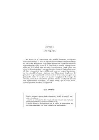 CHAPITRE 13
LES FORCES
La définition et l’articulation des grandes fonctions stratégiques
qui doivent assurer la sécurité nationale résultent de l’analyse conduite
en 2007-2008. Elles fixent de grandes orientations, mais doivent rester
souples et adaptables, éviter de se figer dans un modèle supposé intan-
gible qui deviendrait vite un cadre excessivement rigide, alors que
notre environnement est caractérisé comme instable, incertain et vola-
til. C’est pourquoi, de façon délibérée, il n’est pas proposé de détermi-
ner un « modèle d’armée » dans ce Livre blanc, mais simplement de
présenter les grands objectifs opérationnels et de capacités assignés aux
principales forces et aux pouvoirs publics engagés dans la stratégie de
sécurité nationale. L’articulation générale comme les objectifs devront
être régulièrement actualisés, en même temps que le Livre blanc,
comme proposé plus haut (chapitre 3).
Les armées
Pour les quinze ans à venir, les armées devront remplir les objectifs opé-
rationnels suivants :
– assurer la connaissance des risques et des menaces, des ruptures
potentielles de tous types et anticiper les crises ;
– assurer la posture de dissuasion avec le niveau de permanence, de
réactivité et de sûreté fixé par le Président de la République ;
 