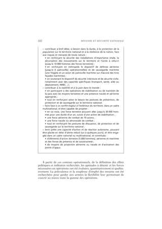 222 DÉFENSE ET SÉCURITÉ NATIONALE
À partir de ces contrats opérationnels, de la définition des effets
politiques et militaires recherchés, les aptitudes à détenir et les forces
nécessaires en opérations ont été évaluées, quantitativement et qualita-
tivement. La polyvalence et la souplesse d’emploi des moyens ont été
recherchées pour garder aux armées la flexibilité leur permettant de
couvrir au mieux toute la gamme des opérations.
– contribuer à bref délai, si besoin dans la durée, à la protection de la
population sur le territoire national et à la résilience de la nation, face
aux risques et menaces de toute nature :
• en renforçant la sécurité des installations d’importance vitale, la
sécurisation des mouvements sur le territoire et l’accès à celui-ci
(jusqu’à 10 000 hommes des forces terrestres) ;
• en renforçant en métropole le dispositif de défense aérienne
(jusqu’à 6 patrouilles opérationnelles) et de sauvegarde maritime
(une frégate et un avion de patrouille maritime sur chacune des trois
façades maritimes) ;
• en soutenant le dispositif de sécurité intérieure et de sécurité civile,
notamment avec des capacités spécifiques (transport, santé, aide au
déploiement, NRBC…) ;
– contribuer à la stabilité et à la paix dans le monde :
• en participant à des opérations de stabilisation ou de maintien de
la paix avec les moyens terrestres et une présence navale et aérienne
appropriés ;
• tout en renforçant selon le besoin les postures de prévention, de
protection et de sauvegarde sur le territoire national.
– faire face à un conflit majeur à l’extérieur du territoire, dans un cadre
multinational, et être capable de projeter :
• en six mois, une force terrestre pouvant aller jusqu’à 30 000 hom-
mes pour une durée d’un an, suivie d’une action de stabilisation ;
• une force aérienne de combat de 70 avions ;
• une force navale ou aéronavale de combat ;
• tout en renforçant les postures de dissuasion, de protection et de
sauvegarde sur le territoire national ;
– tenir prête une capacité d’action et de réaction autonome, pouvant
être placée en délai d’alerte réduit (un à quelques jours), et être enga-
gée dans un cadre national ou multinational, et constituée :
• d’éléments d’action terrestre (5 000 hommes), aérienne et maritime
et des forces de présence et de souveraineté ;
• de moyens de projection aérienne ou navale et d’activation des
points d’appui.
 