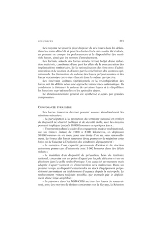 LES FORCES 223
Les moyens nécessaires pour disposer de ces forces dans les délais,
dans les zones d’intérêt et pour les durées fixés ont ensuite été évalués,
en prenant en compte les performances et la disponibilité des maté-
riels futurs, ainsi que les normes d’entraînement.
Les formats actuels des forces armées feront l’objet d’une réduc-
tion maîtrisée, combinant d’une part les effets de la concentration des
implantations territoriales, de la rationalisation des fonctions d’admi-
nistration et de soutien et, d’autre part la redéfinition des contrats opé-
rationnels. La diminution du volume des forces prépositionnées et des
forces stationnées outre-mer s’inscrit dans la même perspective.
Les nouveaux contrats opérationnels et la reconfiguration des
forces ont été définis selon une approche interarmées systématique. Ils
conduisent à diminuer le volume de certaines forces et à rééquilibrer
les fonctions opérationnelles et les aptitudes visées.
Le dimensionnement général est synthétisé ci-après par grandes
composantes.
COMPOSANTE TERRESTRE
Les forces terrestres devront pouvoir assurer simultanément les
missions suivantes :
– la participation à la protection du territoire national en renfort
du dispositif de sécurité publique et de sécurité civile, avec des moyens
pouvant impliquer jusqu’à 10 000 hommes en quelques jours ;
– l’intervention dans le cadre d’un engagement majeur multinational,
sur un théâtre distant de 7 000 à 8 000 kilomètres, en déployant
30 000 hommes en six mois, pour une durée d’un an, sans renouvelle-
ment. Le format des forces terrestres devra permettre de régénérer cette
force ou de l’adapter à l’évolution des conditions d’engagement ;
– le maintien d’une capacité permanente d’action et de réaction
autonome permettant d’intervenir avec 5 000 hommes dans des délais
réduits ;
– le maintien d’un dispositif de prévention, hors du territoire
national, concentré sur un point d’appui par façade africaine et un ou
plusieurs dans le golfe Arabo-Persique. Une capacité permanente mais
adaptée d’aguerrissement et d’intervention sera maintenue. Dans un
premier temps, ce dispositif entretiendra un stock d’équipement prépo-
sitionné permettant un déploiement d’urgence depuis la métropole. Le
renforcement restera toujours possible, par exemple par le déploie-
ment d’une force amphibie ;
– la présence dans les DOM-COM au titre des forces de souverai-
neté, avec des moyens de théâtre concentrés sur la Guyane, la Réunion
 
