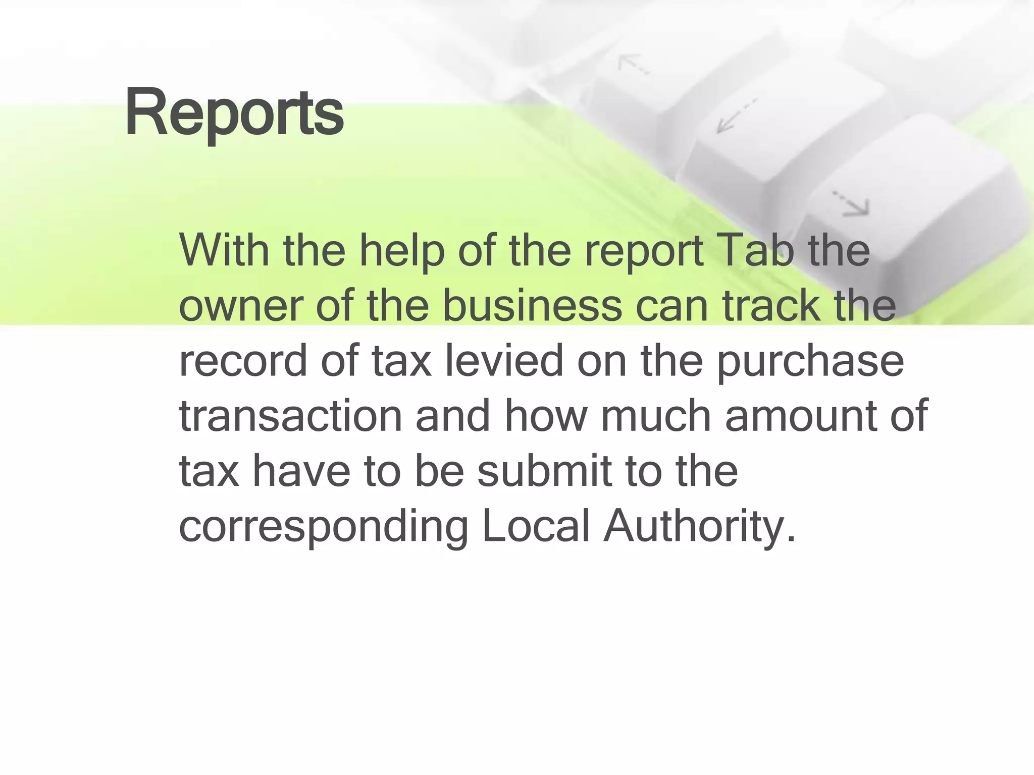 Reports

 With the help of the report Tab the
 owner of the business can track the
 record of tax levied on the purchase
 transaction and how much amount of
 tax have to be submit to the
 corresponding Local Authority.
 