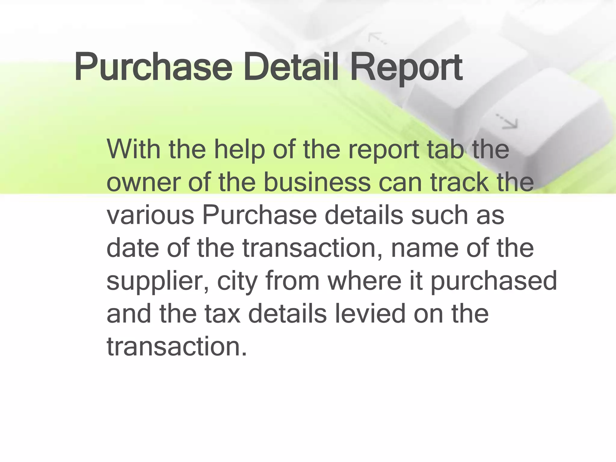 Purchase Detail Report

 With the help of the report tab the
 owner of the business can track the
 various Purchase details such as
 date of the transaction, name of the
 supplier, city from where it purchased
 and the tax details levied on the
 transaction.
 