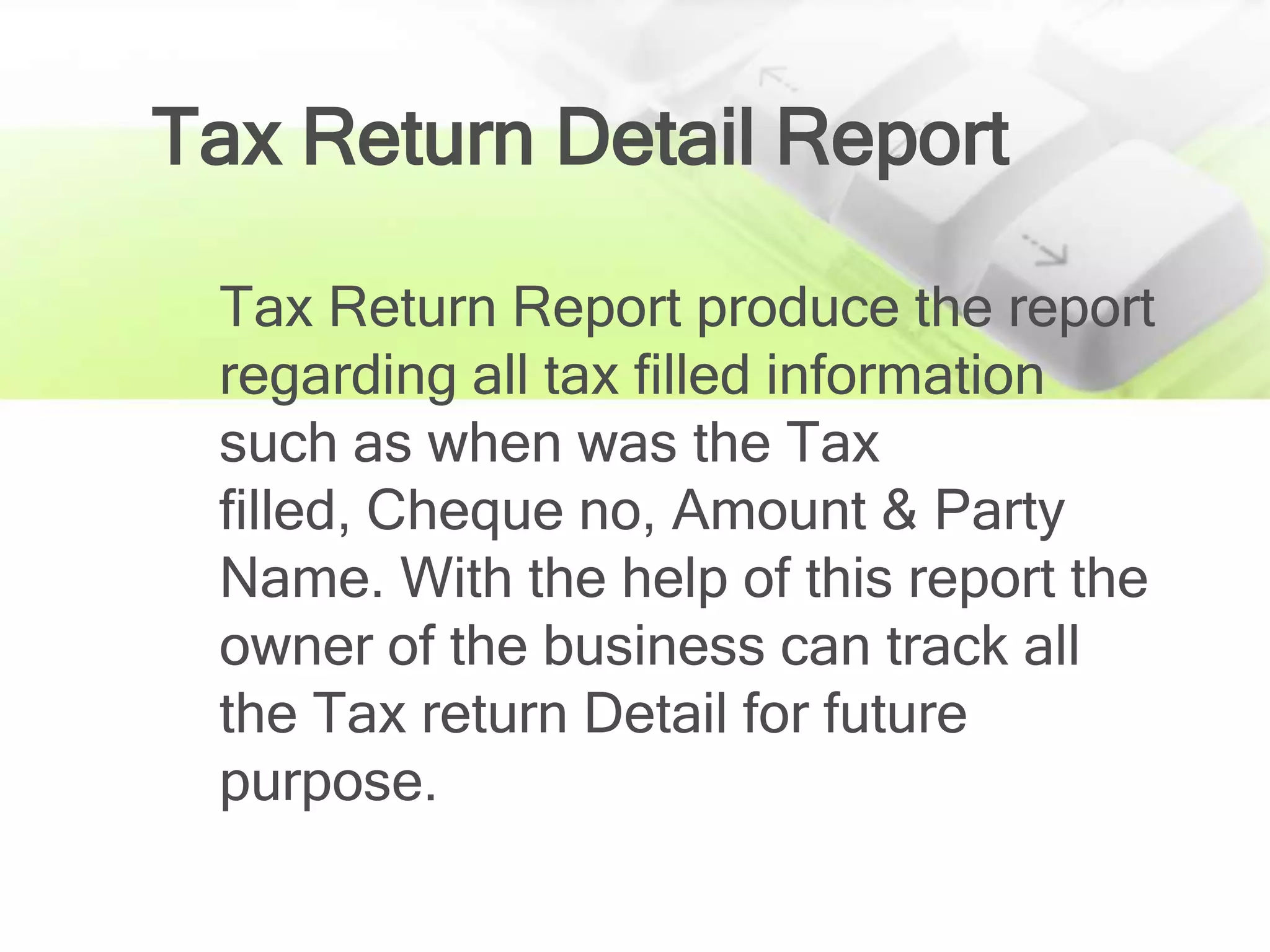 Tax Return Detail Report

 Tax Return Report produce the report
 regarding all tax filled information
 such as when was the Tax
 filled, Cheque no, Amount & Party
 Name. With the help of this report the
 owner of the business can track all
 the Tax return Detail for future
 purpose.
 
