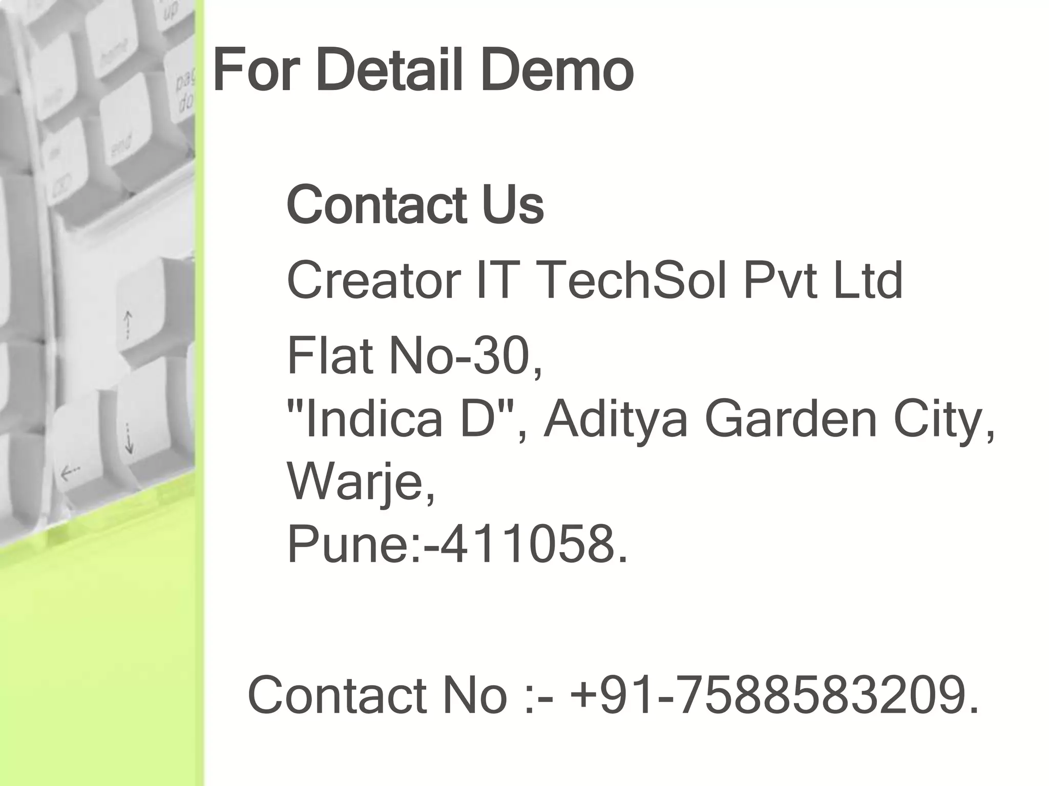 For Detail Demo

  Contact Us
  Creator IT TechSol Pvt Ltd
  Flat No-30,
  "Indica D", Aditya Garden City,
  Warje,
  Pune:-411058.

 Contact No :- +91-7588583209.
 