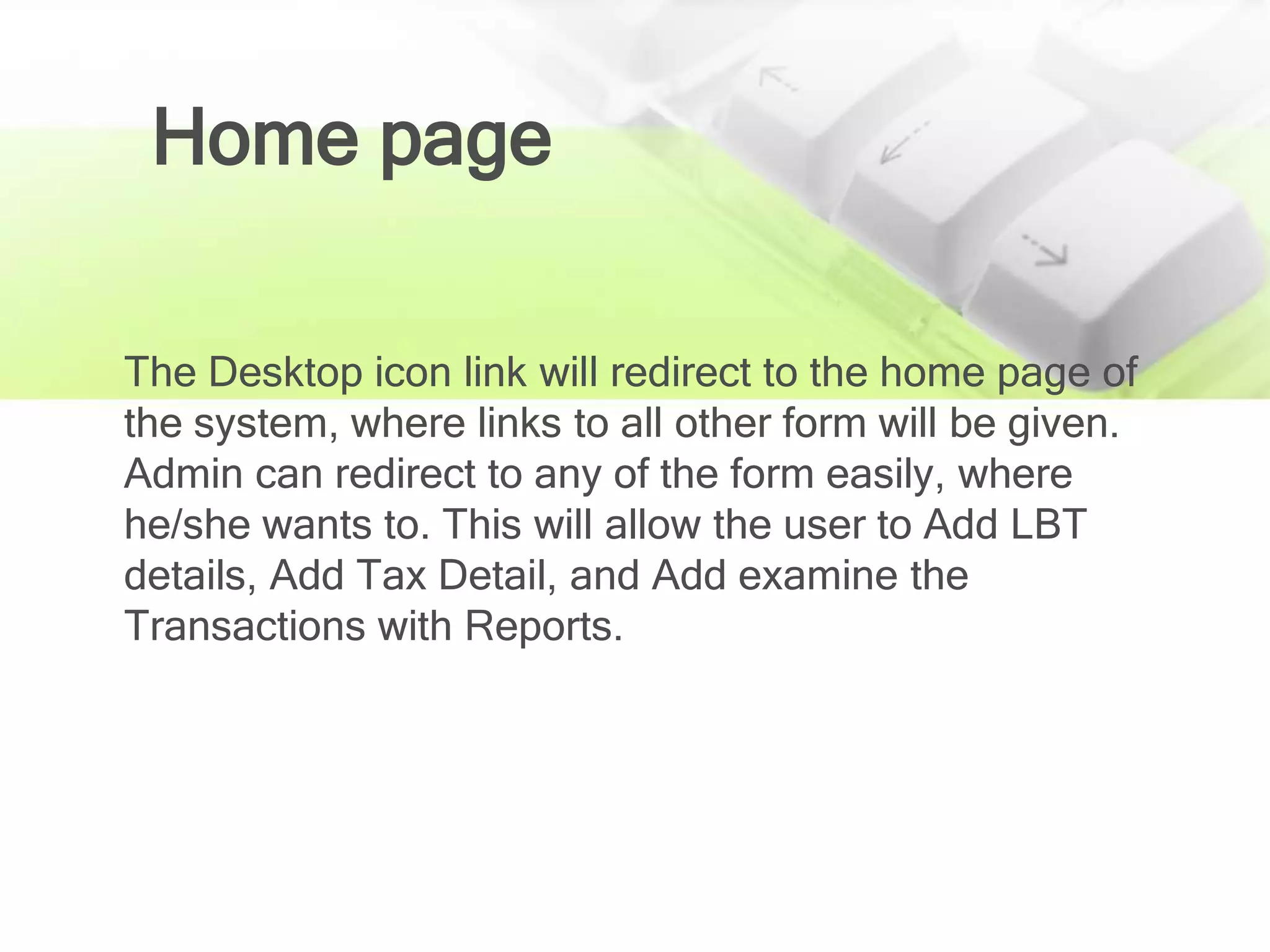 Home page

The Desktop icon link will redirect to the home page of
the system, where links to all other form will be given.
Admin can redirect to any of the form easily, where
he/she wants to. This will allow the user to Add LBT
details, Add Tax Detail, and Add examine the
Transactions with Reports.
 
