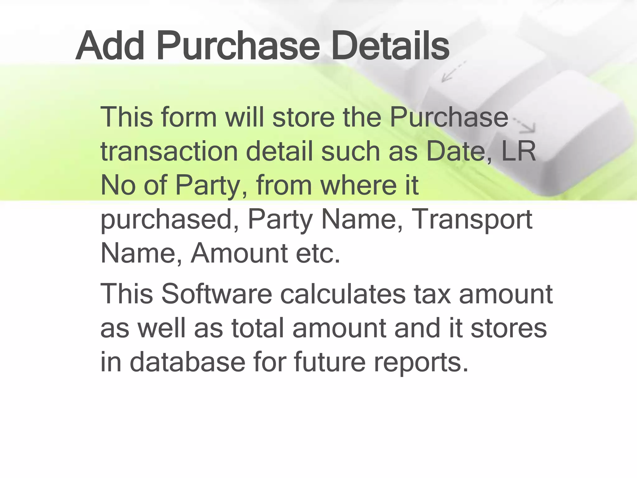 Add Purchase Details
 This form will store the Purchase
 transaction detail such as Date, LR
 No of Party, from where it
 purchased, Party Name, Transport
 Name, Amount etc.
 This Software calculates tax amount
 as well as total amount and it stores
 in database for future reports.
 