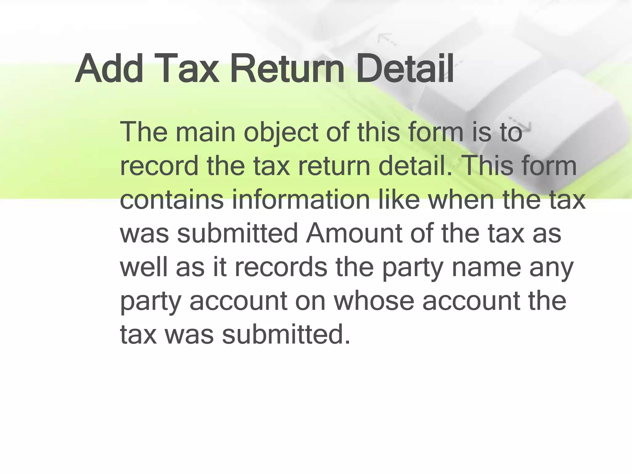 Add Tax Return Detail
  The main object of this form is to
  record the tax return detail. This form
  contains information like when the tax
  was submitted Amount of the tax as
  well as it records the party name any
  party account on whose account the
  tax was submitted.
 