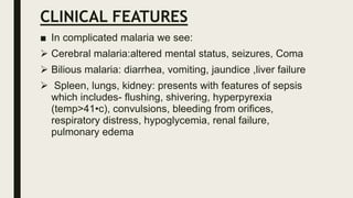 CLINICAL FEATURES
■ In complicated malaria we see:
 Cerebral malaria:altered mental status, seizures, Coma
 Bilious malaria: diarrhea, vomiting, jaundice ,liver failure
 Spleen, lungs, kidney: presents with features of sepsis
which includes- flushing, shivering, hyperpyrexia
(temp>41•c), convulsions, bleeding from orifices,
respiratory distress, hypoglycemia, renal failure,
pulmonary edema
 