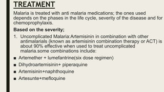 TREATMENT
Malaria is treated with anti malaria medications; the ones used
depends on the phases in the life cycle, severity of the disease and for
chemoprophylaxis.
Based on the severity;
1. Uncomplicated Malaria:Artemisinin in combination with other
antimalarials (known as artemisinin combination therapy or ACT) is
about 90% effective when used to treat uncomplicated
malaria.some combinations include:
■ Artemether + lumefantrine(six dose regimen)
■ Dihydroartemisinin+ piperaquine
■ Artemisinin+naphthoquine
■ Artesunte+mefloquine
 