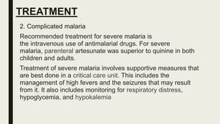 TREATMENT
2. Complicated malaria
Recommended treatment for severe malaria is
the intravenous use of antimalarial drugs. For severe
malaria, parenteral artesunate was superior to quinine in both
children and adults.
Treatment of severe malaria involves supportive measures that
are best done in a critical care unit. This includes the
management of high fevers and the seizures that may result
from it. It also includes monitoring for respiratory distress,
hypoglycemia, and hypokalemia
 