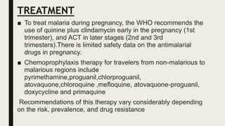 TREATMENT
■ To treat malaria during pregnancy, the WHO recommends the
use of quinine plus clindamycin early in the pregnancy (1st
trimester), and ACT in later stages (2nd and 3rd
trimesters).There is limited safety data on the antimalarial
drugs in pregnancy.
■ Chemoprophylaxis therapy for travelers from non-malarious to
malarious regions include
pyrimethamine,proguanil,chlorproguanil,
atovaquone,chloroquine ,mefloquine, atovaquone-proguanil,
doxycycline and primaquine
Recommendations of this therapy vary considerably depending
on the risk, prevalence, and drug resistance
 