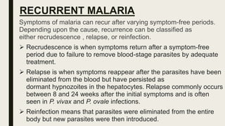 RECURRENT MALARIA
Symptoms of malaria can recur after varying symptom-free periods.
Depending upon the cause, recurrence can be classified as
either recrudescence , relapse, or reinfection.
 Recrudescence is when symptoms return after a symptom-free
period due to failure to remove blood-stage parasites by adequate
treatment.
 Relapse is when symptoms reappear after the parasites have been
eliminated from the blood but have persisted as
dormant hypnozoites in the hepatocytes. Relapse commonly occurs
between 8 and 24 weeks after the initial symptoms and is often
seen in P. vivax and P. ovale infections.
 Reinfection means that parasites were eliminated from the entire
body but new parasites were then introduced.
 