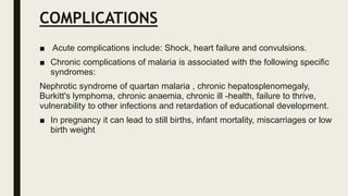 COMPLICATIONS
■ Acute complications include: Shock, heart failure and convulsions.
■ Chronic complications of malaria is associated with the following specific
syndromes:
Nephrotic syndrome of quartan malaria , chronic hepatosplenomegaly,
Burkitt's lymphoma, chronic anaemia, chronic ill -health, failure to thrive,
vulnerability to other infections and retardation of educational development.
■ In pregnancy it can lead to still births, infant mortality, miscarriages or low
birth weight
 