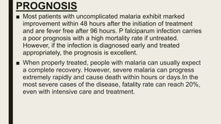 PROGNOSIS
■ Most patients with uncomplicated malaria exhibit marked
improvement within 48 hours after the initiation of treatment
and are fever free after 96 hours. P falciparum infection carries
a poor prognosis with a high mortality rate if untreated.
However, if the infection is diagnosed early and treated
appropriately, the prognosis is excellent.
■ When properly treated, people with malaria can usually expect
a complete recovery. However, severe malaria can progress
extremely rapidly and cause death within hours or days.In the
most severe cases of the disease, fatality rate can reach 20%,
even with intensive care and treatment.
 