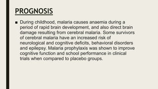 PROGNOSIS
■ During childhood, malaria causes anaemia during a
period of rapid brain development, and also direct brain
damage resulting from cerebral malaria. Some survivors
of cerebral malaria have an increased risk of
neurological and cognitive deficits, behavioral disorders
and epilepsy. Malaria prophylaxis was shown to improve
cognitive function and school performance in clinical
trials when compared to placebo groups.
 