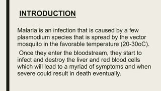 INTRODUCTION
Malaria is an infection that is caused by a few
plasmodium species that is spread by the vector
mosquito in the favorable temperature (20-30oC).
Once they enter the bloodstream, they start to
infect and destroy the liver and red blood cells
which will lead to a myriad of symptoms and when
severe could result in death eventually.
 