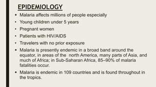EPIDEMIOLOGY
 Malaria affects millions of people especially
• Young children under 5 years
• Pregnant women
• Patients with HIV/AIDS
• Travelers with no prior exposure
 Malaria is presently endemic in a broad band around the
equator, in areas of the north America, many parts of Asia, and
much of Africa; in Sub-Saharan Africa, 85–90% of malaria
fatalities occur.
 Malaria is endemic in 109 countries and is found throughout in
the tropics.
 