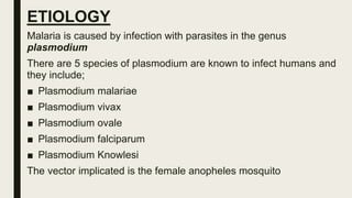 ETIOLOGY
Malaria is caused by infection with parasites in the genus
plasmodium
There are 5 species of plasmodium are known to infect humans and
they include;
■ Plasmodium malariae
■ Plasmodium vivax
■ Plasmodium ovale
■ Plasmodium falciparum
■ Plasmodium Knowlesi
The vector implicated is the female anopheles mosquito
 