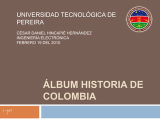 Álbum Historia de Colombia UNIVERSIDAD TECNOLÓGICA DE PEREIRA CÉSAR DANIEL HINCAPIÉ HERNÁNDEZ INGENIERÍA ELECTRÓNICA FEBRERO 19 DEL 2010 1 – ACT 1 