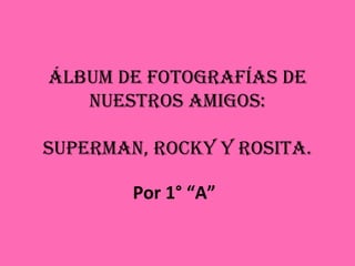 Álbum de fotografías de nuestros amigos: Superman, Rocky y Rosita. Por 1° “A” 