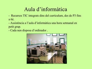 Aula d’informàtica -  Recursos TIC integrats dins del currículum, des de P3 fins a 6è. - Assistència a l’aula d’informàtica una hora setmanal en petit grup. - Cada nen disposa d’ordinador . 