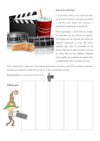 Este curso vai de cine!
E é que todos xuntos, e coa axuda dos libros
que leas, imos coñecer os secretos que encerra
o séptimo arte! Datos moi curiosos e
interesantes sorprenderánnos día tras día.
Pero preguntaraste… como? Pois moi sinxelo,
por cada libro que leas obterás una pegatina.
Esta pegatina será un fragmento dun obxecto ou
elemento relacionado co cine. Nel estará
agochado algún dato ou curiosidade do teu
interese. Polo que, se queres coñecelo, terás que
ler moitos libros da nosa biblioteca. Ademais,
todos aquel@s que completen ese obxecto terán
a posibilidade de asistir a una sesión de cine!
Para ir abrindo boca… sabías que o cine comezou sendo mudo e en branco e negro? Sí, os primeiros visionados
de imaxes en movemento carecían de son e de cor, e tiñan una duración moi breve.
Para saber máis: Que é o aparello que aparece na imane
!
Sabías que…
!
!
!
!
!
!
!
!
 