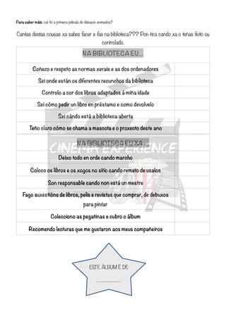 Para saber máis: cal foi a primeira película de debuxos animados?
Cantas destas cousas xa sabes facer e fas na biblioteca??? Pon tics cando xa o teñas feito ou
controlado.
!
!
!
NA BIBLIOTECA EU…
Coñezo e respeto as normas xerais e as dos ordenadores
Sei onde están os diferentes recunchos da biblioteca
Controlo a cor dos libros adaptados á miña idade
Sei cómo pedir un libro en préstamo e como devolvelo
Sei cándo está a biblioteca aberta
Teño claro cómo se chama a mascota e o proxecto deste ano
NA BIBLIOTECA EU XA …
Deixo todo en orde cando marcho
Coloco os libros e os xogos no sitio cando remato de usalos
Son responsable cando non está un mestre
Fago suxestións de libros, pelis e revistas que comprar, de debuxos
para pintar
Colecciono as pegatinas e cubro o álbum
Recomendo lecturas que me gustaron aos meus compañeiros
ESTE ÁLBUM É DE
…………………
 