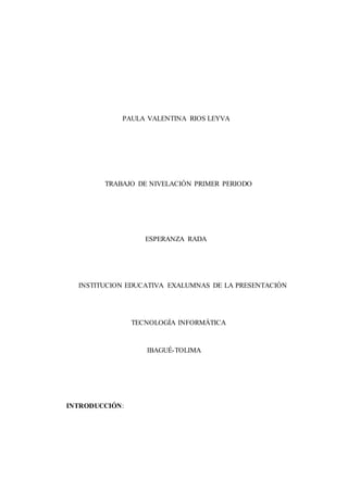 PAULA VALENTINA RIOS LEYVA
TRABAJO DE NIVELACIÓN PRIMER PERIODO
ESPERANZA RADA
INSTITUCION EDUCATIVA EXALUMNAS DE LA PRESENTACIÓN
TECNOLOGÍA INFORMÁTICA
IBAGUÉ-TOLIMA
INTRODUCCIÓN:
 