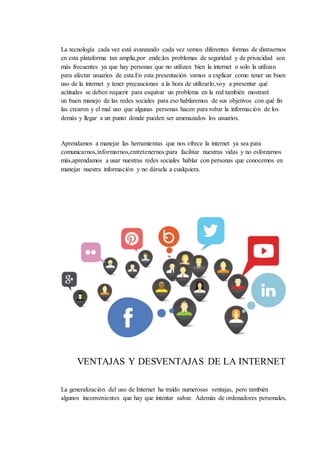 La tecnología cada vez está avanzando cada vez vemos diferentes formas de distraernos
en esta plataforma tan amplia,por ende;los problemas de seguridad y de privacidad son
más frecuentes ya que hay personas que no utilizan bien la internet o solo la utilizan
para afectar usuarios de esta.En esta presentación vamos a explicar como tener un buen
uso de la internet y tener precauciones a la hora de utilizarlo,voy a presentar qué
actitudes se deben requerir para esquivar un problema en la red también mostraré
un buen manejo de las redes sociales para eso hablaremos de sus objetivos con qué fin
las crearon y el mal uso que algunas personas hacen para robar la información de los
demás y llegar a un punto donde pueden ser amenazados los usuarios.
Aprendamos a manejar las herramientas que nos ofrece la internet ya sea para
comunicarnos,informarnos,entretenernos;para facilitar nuestras vidas y no esforzarnos
más,aprendamos a usar nuestras redes sociales hablar con personas que conocemos en
manejar nuestra información y no dársela a cualquiera.
VENTAJAS Y DESVENTAJAS DE LA INTERNET
La generalización del uso de Internet ha traído numerosas ventajas, pero también
algunos inconvenientes que hay que intentar salvar. Además de ordenadores personales,
 