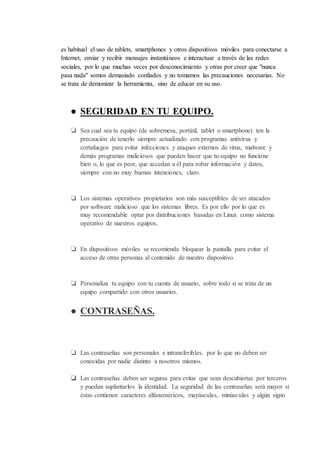 es habitual el uso de tablets, smartphones y otros dispositivos móviles para conectarse a
Internet, enviar y recibir mensajes instantáneos e interactuar a través de las redes
sociales, por lo que muchas veces por desconocimiento y otras por creer que "nunca
pasa nada" somos demasiado confiados y no tomamos las precauciones necesarias. No
se trata de demonizar la herramienta, sino de educar en su uso.
● SEGURIDAD EN TU EQUIPO.
❏ Sea cual sea tu equipo (de sobremesa, portátil, tablet o smartphone) ten la
precaución de tenerlo siempre actualizado con programas antivirus y
cortafuegos para evitar infecciones y ataques externos de virus, malware y
demás programas maliciosos que pueden hacer que tu equipo no funcione
bien o, lo que es peor, que accedan a él para robar información y datos,
siempre con no muy buenas intenciones, claro.
❏ Los sistemas operativos propietarios son más susceptibles de ser atacados
por software malicioso que los sistemas libres. Es por ello por lo que es
muy recomendable optar por distribuciones basadas en Linux como sistema
operativo de nuestros equipos.
❏ En dispositivos móviles se recomienda bloquear la pantalla para evitar el
acceso de otras personas al contenido de nuestro dispositivo.
❏ Personaliza tu equipo con tu cuenta de usuario, sobre todo si se trata de un
equipo compartido con otros usuarios.
● CONTRASEÑAS.
❏ Las contraseñas son personales e intransferibles, por lo que no deben ser
conocidas por nadie distinto a nosotros mismos.
❏ Las contraseñas deben ser seguras para evitar que sean descubiertas por terceros
y puedan suplantarlos la identidad. La seguridad de las contraseñas será mayor si
éstas contienen caracteres alfanuméricos, mayúsculas, minúsculas y algún signo
 