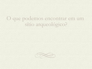 O que podemos encontrar em um  sítio arqueológico? 