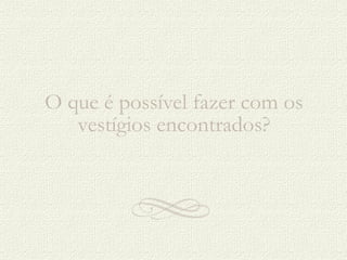 O que é possível fazer com os vestígios encontrados? 