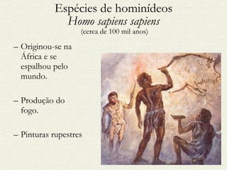 Espécies de hominídeos Homo sapiens sapiens  (cerca de 100 mil anos) Originou-se na África e se espalhou pelo mundo. Produção do fogo. Pinturas rupestres 