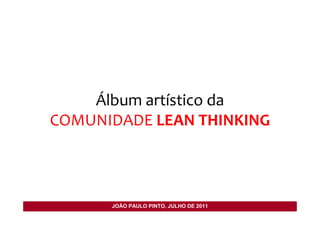 Álbum artístico da
COMUNIDADE LEAN THINKING



      JOÃO PAULO PINTO, JULHO DE 2011
 