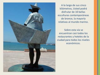 A lo largo de sus cinco
kilómetros, Usted podrá
disfrutar de 10 bellas
esculturas contemporáneas
de bronce, la mayoría
relativas al mundo marino.
Sobre esta vía se
encuentran casi todos los
restaurantes y hoteles de la
ciudad para todos los niveles
económicos.
 