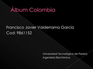 Álbum Colombia Francisco Javier Valderrama García Cod: 9861152 					Universidad Tecnológica de Pereira 				Ingeniería Electrónica 