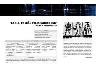 “BAHIA, DA MÃE PRETA CARINHOSA”
                 PROJETO DE VISITA TÉCNICA I E II




                                                    No amplo território do Pelourinho, homens e mulheres ensi-
                                                    nam e estudam. Universidade vasta e vária, se estende e
                                                    ramifica no Tabuão, nas Portas do Carmo e em Santo Antô-
                                                    nio Além-do-Carmo, na Baixa dos Sapateiros, nos mercados,
                                                    no Maciel, na Lapinha, no Largo da Sé, no Tororó, na Barro-
                                                    quinha, nas Sete Portas e no Rio Vermelho, em todas as par-
                                                    tes onde homens e mulheres trabalham os metais e as ma-
                                                    deiras, utilizam ervas e raízes, misturam ritmo, passos e san-
                                                    gue; na mistura criaram uma cor e um som, imagem nova,
                                                    original.
                                                                                                     Jorge Amado
 