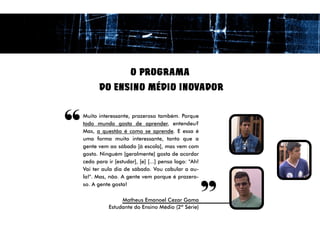 O PROGRAMA
          DO ENSINO MÉDIO INOVADOR



“   Muito interessante, prazeroso também. Porque
    todo mundo gosta de aprender, entendeu?
    Mas, a questão é como se aprende. E essa é
    uma forma muito interessante, tanto que a
    gente vem ao sábado [à escola], mas vem com
    gosto. Ninguém [geralmente] gosta de acordar
    cedo para ir [estudar], [e] [...] pensa logo: "Ah!
    Vai ter aula dia de sábado. Vou cabular a au-
    la!". Mas, não. A gente vem porque é prazero-
                                                         “
    so. A gente gosta!

                    Matheus Emanoel Cezar Gama
               Estudante do Ensino Médio (2ª Série)
 