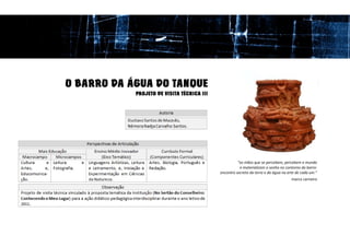 O BARRO DA ÁGUA DO TANQUE
            PROJETO DE VISITA TÉCNICA III




                                                      “as mãos que se percebem, percebem o mundo
                                                       e materializam o sonho no contorno do barro:
                                            encontro secreto da terra e da água na arte de cada um.”
                                                                                     marco carneiro
 