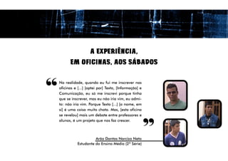 A EXPERIÊNCIA,
          EM OFICINAS, AOS SÁBADOS



“   Na realidade, quando eu fui me inscrever nas
    oficinas e [...] [optei por] Texto, [Informação] e
    Comunicação, eu só me inscrevi porque tinha
    que se inscrever, mas eu não iria vim, eu admi-
    to: não iria vim. Porque Texto [...] [o nome, em
                                                         “
    si] é uma coisa muito chata. Mas, [esta oficina
    se revelou] mais um debate entre professores e
    alunos, é um projeto que nos faz crescer.



                         Arão Dantas Narcizo Neto
               Estudante do Ensino Médio (2ª Série)
 