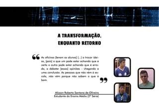 A TRANSFORMAÇÃO,
                  ENQUANTO RETORNO



“   As oficinas [levam os alunos] [...] a trocar idei-
    as, [pois] o que um pode estar achando que é
    certo o outro pode estar achando que é erra-
    do, a debater [essas] opiniões - chegando a
    uma conclusão. As pessoas que não vêm à es-
                                                         “
    cola, não vêm porque não sabem o que é
    bom.



                Alisson Roberto Santana de Oliveira
               Estudante do Ensino Médio (2ª Série)
 