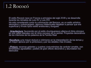 1.2 Rococó El estilo Rococó nace en Francia a principios del siglo XVIII y se desarrolla durante los reinados de Luis XV y Luis XVI. Ha sido considerado como la culminación del Barroco, es un estilo artístico decorativo y sobrecargado, algunos intelectuales llegaban a pensar que era superficial y frívolo típico estilo aristócrata y burgués.  -  Arquitectura : favorecido por el estilo churrigueresco alterna el ritmo cóncavo en sus calles laterales con el ritmo convexo en la central. Proyectos decorativos de los interiores de los palacios de la Familia Real  - Escultura : una mayor dulzura e intimismo en la interpretación de los temas y un mayor aprecio por lo pintoresco y por los detalles más triviales. - Pintura : escenas galantes y cuadros costumbristas de carácter amable, con tonalidades agradables ( pastel) de gran efecto decorativo y abundaban los desnudos 