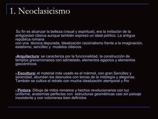 1. Neoclasicismo Su fin es alcanzar la belleza (visual y espiritual), era la imitación de la antigüedad clásica aunque también expresó un ideal político. La antigua república romana con una  técnica depurada, Idealización racionalismo frente a la imaginación, estatismo, sencillez y  modelos clásicos. -Arquitectura : se caracteriza por la funcionalidad, la construcción de templos grecorromanos con adintelado, elementos egipcios y elementos geocéntricos - Escultura:  el material más usado es el mármol, con gran Sencillez y serenidad, abundan los desnudos con temas de la mitología y alegorías. También se cultiva el retrato con mucha idealización atemporal y frio - Pintura : Dibujo de mitos romanos y hechos revolucionarios con luz uniforme, anatomías perfectas con  estructuras geométricas casi sin paisaje inexistente y con volúmenes bien definidos 