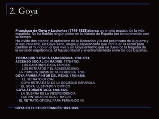 2. Goya Francisco de Goya y Lucientes (1746-1828)abarca  un amplio espacio de la vida española. No ha habido ningún pintor en la historia de España tan comprometido con su tiempo.  Ha vivido dos etapas: el optimismo de la Ilustración y la del pesimismo de la guerra y el oscurantismo, un Goya sano, alegre y esperanzado que confía en la razón para cambiar el mundo en el que vive y un Goya enfermo que se duele de la tragedia de la invasión napoleónica, el fracaso liberal y el enfrentamiento entre las dos Españas.    FORMACIÓN Y ETAPA ZARAGOZANA. 1760-1774. ASCENSO SOCIAL EN MADRID. 1775-1793. LOS CARTONES PARA TAPICES. LOS RETRATOS Y EL ACADEMICISMO.   LA PRIMERA CRISIS DE SU SORDERA. 1793. GOYA PRIMER PINTOR DEL REINO. 1793-1808.   EL RETRATO OFICIAL. GOYA RETRATISTA DE LA SOCIEDAD ESPAÑOLA. EL GOYA ILUSTRADO Y CRÍTICO. GOYA ATORMENTADO. 1808-1823. LA GUERRA DE LA INDEPENDENCIA. LAS PINTURAS NEGRAS. 1819-23.   - EL RETRATO OFICIAL PARA FERNANDO VII.   GOYA EN EL EXILIO FRANCÉS. 1823-1828 . 