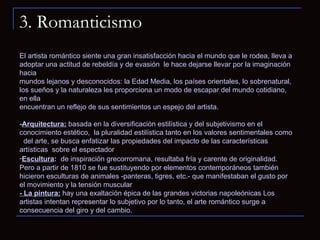 3. Romanticismo El artista romántico siente una gran insatisfacción hacia el mundo que le rodea, lleva a adoptar una actitud de rebeldía y de evasión  le hace dejarse llevar por la imaginación hacia  mundos lejanos y desconocidos: la Edad Media, los países orientales, lo sobrenatural,  los sueños y la naturaleza les proporciona un modo de escapar del mundo cotidiano, en ella  encuentran un reflejo de sus sentimientos un espejo del artista. - Arquitectura:   basada en la diversificación estilística y del subjetivismo en el conocimiento estético,  la pluralidad estilística tanto en los valores sentimentales como  del arte, se busca enfatizar las propiedades del impacto de las características artísticas  sobre el espectador Escultura :     de inspiración grecorromana, resultaba fría y carente de originalidad. Pero a partir de 1810 se fue sustituyendo por elementos contemporáneos también  hicieron esculturas de animales -panteras, tigres, etc.- que manifestaban el gusto por el movimiento y la tensión muscular  - La pintura:  hay una exaltación épica de las grandes victorias napoleónicas Los artistas intentan representar lo subjetivo por lo tanto, el arte romántico surge a consecuencia del giro y del cambio.  