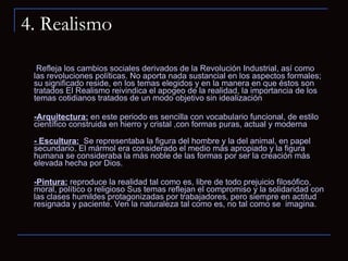 4. Realismo Refleja los cambios sociales derivados de la Revolución Industrial, así como las revoluciones políticas. No aporta nada sustancial en los aspectos formales; su significado reside, en los temas elegidos y en la manera en que éstos son tratados El Realismo reivindica el apogeo de la realidad, la importancia de los temas cotidianos tratados de un modo objetivo sin idealización -Arquitectura:  en este periodo es sencilla con vocabulario funcional, de estilo científico construida en hierro y cristal ,con formas puras, actual y moderna - Escultura:   Se representaba la figura del hombre y la del animal, en papel secundario. El mármol era considerado el medio más apropiado y la figura humana se consideraba la más noble de las formas por ser la creación más elevada hecha por Dios.  -Pintura:  reproduce la realidad tal como es, libre de todo prejuicio filosófico, moral, político o religioso Sus temas reflejan el compromiso y la solidaridad con las clases humildes protagonizadas por trabajadores, pero siempre en actitud resignada y paciente. Ven la naturaleza tal como es, no tal como se  imagina.  