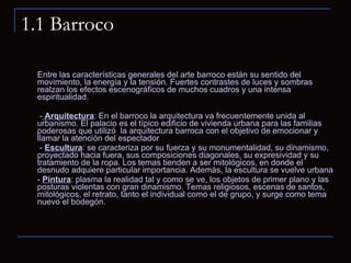 1.1 Barroco Entre las características generales del arte barroco están su sentido del movimiento, la energía y la tensión. Fuertes contrastes de luces y sombras realzan los efectos escenográficos de muchos cuadros y una intensa espiritualidad.   -  Arquitectura : En el barroco la arquitectura va frecuentemente unida al urbanismo. El palacio es el típico edificio de vivienda urbana para las familias poderosas que utilizó  la arquitectura barroca con el objetivo de emocionar y llamar la atención del espectador   -  Escultura : se caracteriza por su fuerza y su monumentalidad, su dinamismo, proyectado hacia fuera, sus composiciones diagonales, su expresividad y su tratamiento de la ropa. Los temas tienden a ser mitológicos, en donde el desnudo adquiere particular importancia. Además, la escultura se vuelve urbana -  Pintura : plasma la realidad tal y como se ve, los objetos de primer plano y las posturas violentas con gran dinamismo. Temas religiosos, escenas de santos, mitológicos, el retrato, tanto el individual como el de grupo, y surge como tema nuevo el bodegón. 